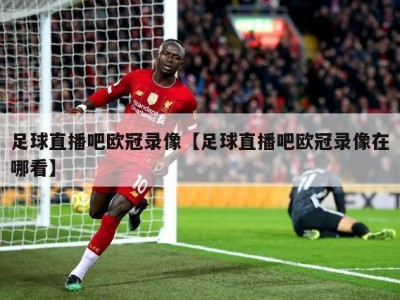 足球直播吧欧冠录像【足球直播吧欧冠录像在哪看】